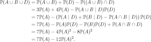 TEX: \begin{equation*}\begin{aligned}<br />\mathbb P(A\cup B\cup D)&=\mathbb P(A\cup B)+\mathbb P(D)-\mathbb P((A\cup B)\cap D)\\<br />&=3\mathbb P(A)+4\mathbb P(A)-\mathbb P(A\cup B\mid D)\mathbb P(D)\\<br />&=7\mathbb P(A)-\left(\mathbb P(A\mid D)+\mathbb P(B\mid D)-\mathbb P(A\cap B\mid D)\right)\mathbb P(D)\\<br />&=7\mathbb P(A)-\mathbb P(A)\mathbb P(D)-\mathbb P(B)\mathbb P(D)+\mathbb P(A\cap B\cap D)\\<br />&=7\mathbb P(A)-4\mathbb P(A)^2-8\mathbb P(A)^2\\<br />&=7\mathbb P(A)-12\mathbb P(A)^2.<br />\end{aligned}\end{equation*}