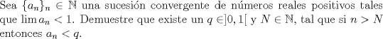 TEX: \noindent Sea $\{a_n\}_n \in \mathbb{N}$ una sucesin convergente de nmeros reales positivos tales que $\lim a_n <1 $. Demuestre que existe un $ q \in  ]0,1[$ y $N \in \mathbb{N}$, tal que si $n>N$ entonces $a_n<q $. 