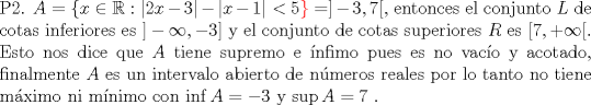 TEX: \noindent P2. $A=\{ x \in \mathbb{R}: |2x-3|-|x-1| < 5\color{red}\}\color{black}=] -3,7 [ $, entonces  el conjunto $L$ de cotas inferiores es $]-\infty, -3]$ y el conjunto de cotas superiores $R$ es $[7, +\infty [$. <br />\\Esto nos dice que $A$ tiene supremo e \'infimo pues es no vac\'io y acotado, finalmente $A$ es un intervalo abierto de nmeros reales por lo tanto no tiene mximo ni mnimo con $\inf A =-3$ y $\sup A=7$ . 