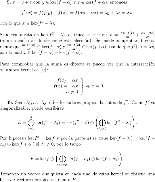 TEX: <br />Si $x=y+z$ con $y\in\text{ker}(f-\alpha)$ y $z\in\text{ker}(f+\alpha)$, entonces<br />$$f^{2}(x)=f(f(y)+f(z))=f(\alpha y-\alpha z)=\lambda y+\lambda z=\lambda x,$$<br />con lo que $x\in\text{ker}(f^2-\lambda)$.\\<br />\\<br />Si ahora $x$ est\'a en $\ker(f^2-\lambda)$, el truco es escribir $x=\frac{\alpha x+f(x)}{2\alpha}+\frac{\alpha x-f(x)}{2\alpha}$ (a\'un no cacho de donde viene esta elecci\'on). Se puede comprobar directamente que $\frac{\alpha x+f(x)}{2\alpha}\in\text{ker}(f-\alpha)$ y $\frac{\alpha x-f(x)}{2\alpha}\in\text{ker}(f+\alpha)$ usando que $f^2(x)=\lambda x$, con lo cual $x\in \text{ker}(f-\alpha)+\text{ker}(f+\alpha)$. \\<br />\\<br />Para comprobar que la suma es directa se puede ver que la intersecci\'on de ambos kernel es $\{0\}$:<br />$$\left.\begin{array}{r}f(x)=\alpha x\\<br />f(x)=-\alpha x\\<br />\alpha\not=0\end{array}\right\rbrace \Rightarrow x=0.$$<br /><br />4b. Sean $\lambda_1,\ldots,\lambda_p$ todos los valores propios distintos de $f^2$. Como $f^2$ es diagonalizable, puede escribirse <br />$$E=\bigoplus_{i=1}^p\text{ker}(f^2-\lambda_i)=\text{ker}(f^2-0)\oplus\left(\bigoplus_{\lambda_i\not=0}\text{ker}(f^2-\lambda_i)\right).$$<br />Por hip\'otesis $\text{ker} f^2=\text{ker}f$ y por la parte $a)$ se tiene $\text{ker}(f-\lambda_i)=\text{ker}(f-\alpha_i)\oplus\text{ker}(f+\alpha_i)$ si $\lambda_i\not=0$, por lo tanto<br />$$E=\text{ker}f\oplus\left(\bigoplus_{\alpha_i\not=0}\text{ker}(f-\alpha_i)\oplus\text{ker}(f+\alpha_i)\right).$$<br />Tomando un vector cualquiera en cada uno de estos kernel se obtiene una base de vectores propios de $f$ para $E$.<br />