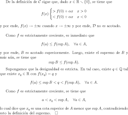 TEX: De la definicin de $\mathcal C$ sigue que, dado $x\in\mathbb R\smallsetminus\{0\}$, se tiene que<br />$$f(x)\begin{cases}<br />>f(0)+\alpha x& x>0\\<br /><f(0)+\alpha x& x<0<br />\end{cases}<br />$$<br />y por ende, $f(x)\to\pm\infty$ cuando $x\to\pm\infty$ y por ende, $\mathcal D$ no es acotado.\\<br /><br />Como $f$ es estrictamente creciente, es inmediato que <br />$$f(a)\le f(\sup A),\quad\forall a\in A,$$<br />y por ende, $B$ es acotado superiormente. Luego, existe el supremo de $B$ y ms an, se tiene que <br />$$\sup B\le f(\sup A).$$<br /><br />Supongamos que la desigualdad es estricta. En tal caso, existe $q\in\mathbb Q$ tal que existe $x_q\in\mathbb R$ con $f(x_q)=q$ y <br />$$f(a)\le \sup B<q<f(\sup A),\quad\forall a\in A.$$<br /><br />Como $f$ es estrictamente creciente, se tiene que<br />$$a<x_q<\sup A,\quad \forall a\in A,$$ <br />lo cual dice que $x_q$ es una cota superior de $A$ menor que $\sup A$, contradiciendo esto la definicin del supremo.$\quad\square$<br />