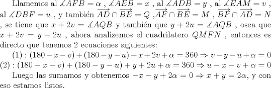 TEX: <br />Llamemos al $\displaystyle \measuredangle AFB=\alpha $  , $\displaystyle \measuredangle AEB=x$  , al $\displaystyle \measuredangle ADB=y$  , al $\displaystyle \measuredangle EAM=v$  , al $\displaystyle \measuredangle<br />DBF=u$ , y tambin $\displaystyle \overrightarrow{AD}\cap \overrightarrow{BE}=Q$ ,$\displaystyle \overrightarrow{AF}\cap \overrightarrow{BE}=M$ , $\displaystyle \overrightarrow{BF}\cap \overrightarrow{AD}=N$ , se tiene que $\displaystyle x+2v=\measuredangle AQB$  y tambin que $\displaystyle y+2u=\measuredangle AQB$ , osea que $\displaystyle x+2v=y+2u$ , ahora analizemos el cuadrilatero $\displaystyle QMFN$ , entonces es directo que tenemos 2 ecuaciones siguientes: <br /><br />$\displaystyle (1):(180-x-v)+(180-y-u)+x+2v+\alpha =360\Rightarrow v-y-u+\alpha =0$ <br />$\displaystyle (2):(180-x-v)+(180-y-u)+y+2u+\alpha =360\Rightarrow u-x-v+\alpha =0$ <br /><br />Luego las sumamos y obtenemos $\displaystyle -x-y+2\alpha =0\Rightarrow x+y=2\alpha $, y con eso estamos listos.