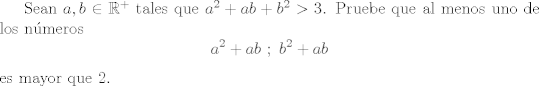 TEX: Sean $a,b\in\mathbb{R}^+$ tales que $a^2 + ab + b^2 > 3$. Pruebe que al menos uno de los nmeros $$a^2 + ab \ ; \  b^2+ab$$ es mayor que 2.