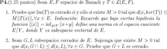 TEX: <br />\noindent {\bf P4.}(1.25 puntos) Sean $E,F$ espacios de Banach y $T \in \mathcal L (E,F)$.<br />\begin{enumerate}<br />\item Pruebe que $\mathop{\mbox{\normalfont Im}} (T)$ es cerrado si y slo si existe $M>0$ tal que $d(x,ker(T))\leq M \| T(x) \|, \forall x \in E$. <br /> {\it Indicacin: Recuerde que bajo ciertas hiptesis la funcion $\| [x] \|=\inf_{y\in Y}\| x+y \|$ define una norma en el espacio cuociente $E/Y$, donde $Y$ es subespacio vectorial de $E$.}<br />\item Sean $G,L$ subespacios cerrados de $E$. Suponga que existe $M>0$ tal que $d(x,G\cap L) \leq d(x,L), \forall x \in G$. Pruebe que $G+L$ es cerrado.<br />\end{enumerate}<br />