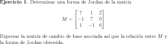 TEX: <br />\noindent \textbf{Ejercicio 1}. Determinar una forma de Jordan de la matriz<br />$$ M=\begin{bmatrix} 7 & 1 & 2 \\ -1 & 7 & 0 \\ 1 & -1 & 6 \end{bmatrix} $$<br />Expresar la matriz de cambio de base asociada as que la relacin entre $ M$ y la forma de Jordan obtenida.<br />