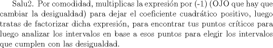 TEX: Salu2. Por comodidad, multiplicas la expresin por (-1) (OJO que hay que cambiar la desigualdad) para dejar el coeficiente cuadrtico positivo, luego tratas de factorizar dicha expresin, para encontrar tus puntos crticos para luego analizar los intervalos en base a esos puntos para elegir los intervalos que cumplen con las desigualdad.