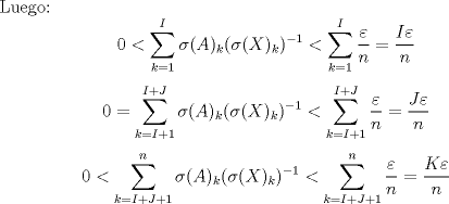 TEX: Luego: $$0<\sum_{k=1}^{I}{\sigma(A)_k(\sigma(X)_k)^{-1}} < \sum_{k=1}^{I}{\frac{\varepsilon}{n}} = \dfrac{I\varepsilon}{n}$$ $$0 =\sum_{k=I+1}^{I+J}{\sigma(A)_k(\sigma(X)_k)^{-1}} < \sum_{k=I+1}^{I+J}{\frac{\varepsilon}{n}} = \dfrac{J\varepsilon}{n}$$ $$0< \sum_{k=I+J+1}^{n}{\sigma(A)_k(\sigma(X)_k)^{-1}} < \sum_{k=I+J+1}^{n}{\frac{\varepsilon}{n}} = \dfrac{K\varepsilon}{n}$$