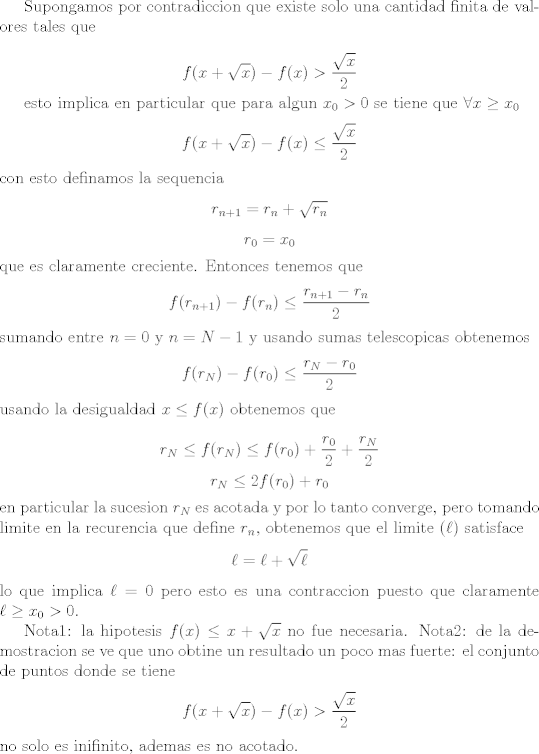 TEX: <br />Supongamos por contradiccion que existe solo una cantidad finita de valores tales que<br /><br />$$ f(x + \sqrt x) - f(x) > \frac{\sqrt x}{2} $$<br /><br />esto implica en particular que para algun $x_0 > 0$ se tiene que $\forall x \geq x_0$ <br />$$ f(x + \sqrt x) - f(x) \leq \frac{\sqrt x}{2}$$<br />con esto definamos la sequencia <br />$$ r_{n + 1} = r_n + \sqrt{r_n}$$<br />$$ r_0 = x_0 $$<br />que es claramente creciente. Entonces tenemos que<br />$$ f(r_{n + 1}) - f(r_n) \leq \frac{r_{n + 1} - r_n}{2} $$<br />sumando entre $n = 0$ y $n = N - 1$ y usando sumas telescopicas obtenemos<br />$$ f(r_N) - f(r_0) \leq \frac{ r_N - r_0}{2}$$<br />usando la desigualdad $ x \leq f(x)$ obtenemos que<br /><br />$$ r_N \leq f(r_N) \leq f(r_0) + \frac{r_0}{2} + \frac{r_N}{2} $$<br />$$ r_N \leq 2f(r_0) + r_0$$<br />en particular la sucesion $r_N$ es acotada y por lo tanto converge, pero tomando limite en la recurencia que define $r_n$, obtenemos que el limite ($\ell$) satisface<br />$$ \ell = \ell + \sqrt{\ell}$$ <br />lo que implica $\ell = 0$ pero esto es una contraccion puesto que claramente $\ell \geq x_0 > 0$.<br /><br />Nota1: la hipotesis $f(x) \leq x + \sqrt{x}$ no fue necesaria.<br />Nota2: de la demostracion se ve que uno obtine un resultado un poco mas fuerte: el conjunto de puntos donde se tiene<br />$$ f(x + \sqrt x) - f(x) > \frac{\sqrt x}{2} $$<br />no solo es inifinito, ademas es no acotado.<br />