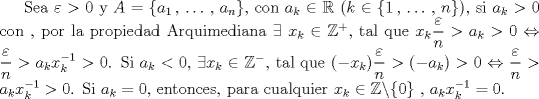 TEX: Sea $\varepsilon > 0$ y $A = \{a_1\,,\,\ldots\,,\, a_n\}$, con $a_k \in \mathbb{R}$ ($k\in\{1\,,\,\ldots\,,\, n\}$), si $a_k > 0$ con , por la propiedad Arquimediana $\exists\; x_k\in\mathbb{Z}^+$, tal que $x_k\dfrac{\varepsilon}{n}>a_k > 0 \Leftrightarrow \dfrac{\varepsilon}{n} > a_kx_k^{-1}>0$. Si $a_k < 0$, $\exists x_k\in\mathbb{Z}^-$, tal que $(-x_k)\dfrac{\varepsilon}{n} > (-a_k)>0 \Leftrightarrow \dfrac{\varepsilon}{n} > a_kx_k^{-1}>0$. Si $a_k = 0$, entonces, para cualquier $x_k \in\mathbb{Z}\backslash\{0\}$ , $a_kx_k^{-1} = 0$. 