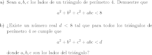 TEX: \begin{itemize}<br />\item [a)] Sean $a,b,c$ los lados de un tringulo de permetro 4. Demuestre que $$a^2 + b^2 + c^2 + abc < 8$$ <br />\item [b)] Existe un nmero real $d<8$ tal que para todos los tringulos de permetro 4 se cumple que $$a^2 + b^2 + c^2 + abc < d$$ donde $a,b,c$ son los lados del tringulo?  <br />\end{itemize}