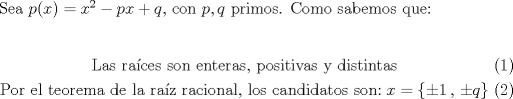 TEX: Sea $p(x) = x^2-px+q$, con $p,q$ primos. Como sabemos que:<br /><br />\begin{eqnarray} &\text{Las ra\'ices son enteras, positivas y distintas}\\ &\text{Por el teorema de la ra\'iz racional, los candidatos son:}\; x = \{\pm 1\,,\, \pm q\}\end{eqnarray}