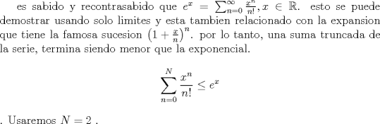 TEX: es sabido y recontrasabido que $e^x=\sum_{n=0}^{\infty} \frac{x^n}{n!}, x\in \mathbb{R}$. esto se puede                       demostrar usando solo limites y esta tambien relacionado con la expansion que tiene la famosa sucesion $\left(1+\frac               xn\right)^n$. por lo tanto, una suma truncada de la serie, termina siendo menor que la exponencial. $$\sum_{n=0}^{N} \frac{x^n}{n!}\leq e^x$$. Usaremos $N=2$ .