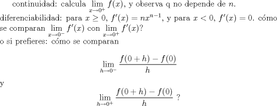 TEX: <br />continuidad: calcula $\displaystyle\lim_{x\to 0^+}f(x)$, y observa q no depende de $n$.\\<br />diferenciabilidad: para $x\ge 0$, $f'(x)=nx^{n-1}$, y para $x<0$, $f'(x)=0$. c\'omo se comparan $\displaystyle\lim_{x\to 0^-}f'(x)$ con $\displaystyle\lim_{x\to 0^+}f'(x)$?\\<br />o si prefieres: c\'omo se comparan <br />$$\lim_{h\to 0^-}\frac{f(0+h)-f(0)}{h}$$<br />y $$\lim_{h\to 0^+}\frac{f(0+h)-f(0)}{h}\ ?$$<br />