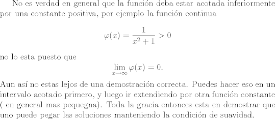 TEX: No es verdad en general que la funcin deba estar acotada inferiormente por una constante positiva, por ejemplo la funcin continua <br />$$\varphi(x) = \frac{1}{x^2 + 1} > 0$$<br />no lo esta puesto que<br />$$\lim_{x \rightarrow \infty} \varphi(x) = 0. $$<br />Aun as no estas lejos de una demostracin correcta. Puedes hacer eso en un intervalo acotado primero, y luego ir extendiendo por otra funcin constante ( en general mas pequegna). Toda la gracia entonces esta en demostrar que uno puede pegar las soluciones manteniendo la condicin de suavidad.<br />