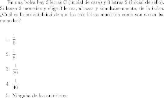 TEX: En una bolsa hay 3 letras C (inicial de cara)  y 3 letras S (inicial de sello).  Si lanza 3 monedas y elige 3 letras, al azar y simultneamente, de la bolsa. Cul es la probabilidad de que las tres letras muestren como van a caer las monedas?\\<br /><br />\begin{enumerate}<br />\item $\dfrac{1}{6}$<br />\item $\dfrac{1}{8}$<br />\item $\dfrac{1}{20}$<br />\item $\dfrac{1}{40}$<br />\item Ninguna de las anteriores<br />\end{enumerate}<br /><br />