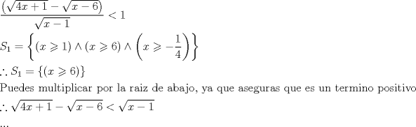 TEX: % MathType!Translator!2!1!AMS LaTeX.tdl!AMSLaTeX!<br />% MathType!MTEF!2!1!+-<br />% feaagCart1ev2aaatCvAUfeBSjuyZL2yd9gzLbvyNv2CaerbuLwBLn<br />% hiov2DGi1BTfMBaeXatLxBI9gBaerbd9wDYLwzYbItLDharqqtubsr<br />% 4rNCHbGeaGqiVu0Je9sqqrpepC0xbbL8F4rqqrFfpeea0xe9Lq-Jc9<br />% vqaqpepm0xbba9pwe9Q8fs0-yqaqpepae9pg0FirpepeKkFr0xfr-x<br />% fr-xb9adbaqaaeGaciGaaiaabeqaamaabaabaaGceaqabeaadaWcaa<br />% qaamaabmaabaWaaOaaaeaacaaI0aGaamiEaiabgUcaRiaaigdaaSqa<br />% baGccqGHsisldaGcaaqaaiaadIhacqGHsislcaaI2aaaleqaaaGcca<br />% GLOaGaayzkaaaabaWaaOaaaeaacaWG4bGaeyOeI0IaaGymaaWcbeaa<br />% aaGccqGH8aapcaaIXaaabaGaam4uamaaBaaaleaacaaIXaaabeaaki<br />% abg2da9maacmaabaWaaeWaaeaacaWG4bGaeyyzImRaaGymaaGaayjk<br />% aiaawMcaaiabgEIizpaabmaabaGaamiEaiabgwMiZkaaiAdaaiaawI<br />% cacaGLPaaacqGHNis2daqadaqaaiaadIhacqGHLjYScqGHsisldaWc<br />% aaqaaiaaigdaaeaacaaI0aaaaaGaayjkaiaawMcaaaGaay5Eaiaaw2<br />% haaaqaaiabgsJiCjaadofadaWgaaWcbaGaaGymaaqabaGccqGH9aqp<br />% daGadaqaamaabmaabaGaamiEaiabgwMiZkaaiAdaaiaawIcacaGLPa<br />% aaaiaawUhacaGL9baaaeaacaqGqbGaaeyDaiaabwgacaqGKbGaaeyz<br />% aiaabohacaqGGaGaaeyBaiaabwhacaqGSbGaaeiDaiaabMgacaqGWb<br />% GaaeiBaiaabMgacaqGJbGaaeyyaiaabkhacaqGGaGaaeiCaiaab+ga<br />% caqGYbGaaeiiaiaabYgacaqGHbGaaeiiaiaabkhacaqGHbGaaeyAai<br />% aabQhacaqGGaGaaeizaiaabwgacaqGGaGaaeyyaiaabkgacaqGHbGa<br />% aeOAaiaab+gacaqGSaGaaeiiaiaabMhacaqGHbGaaeiiaiaabghaca<br />% qG1bGaaeyzaiaabccacaqGHbGaae4CaiaabwgacaqGNbGaaeyDaiaa<br />% bkhacaqGHbGaae4CaiaabccacaqGXbGaaeyDaiaabwgacaqGGaGaae<br />% yzaiaabohacaqGGaGaaeyDaiaab6gacaqGGaGaaeiDaiaabwgacaqG<br />% YbGaaeyBaiaabMgacaqGUbGaae4BaiaabccacaqGWbGaae4Baiaabo<br />% hacaqGPbGaaeiDaiaabMgacaqG2bGaae4BaaqaaiabgsJiCnaakaaa<br />% baGaaGinaiaadIhacqGHRaWkcaaIXaaaleqaaOGaeyOeI0YaaOaaae<br />% aacaWG4bGaeyOeI0IaaGOnaaWcbeaakiabgYda8maakaaabaGaamiE<br />% aiabgkHiTiaaigdaaSqabaaakeaacaGGUaGaaiOlaiaac6caaaaa!BF3C!<br />\[\begin{gathered}<br />  \frac{{\left( {\sqrt {4x + 1}  - \sqrt {x - 6} } \right)}}{{\sqrt {x - 1} }} < 1 \hfill \\<br />  {S_1} = \left\{ {\left( {x \geqslant 1} \right) \wedge \left( {x \geqslant 6} \right) \wedge \left( {x \geqslant  - \frac{1}{4}} \right)} \right\} \hfill \\<br />  \therefore {S_1} = \left\{ {\left( {x \geqslant 6} \right)} \right\} \hfill \\<br />  {\text{Puedes multiplicar por la raiz de abajo}}{\text{, ya que aseguras que es un termino positivo}} \hfill \\<br />  \therefore \sqrt {4x + 1}  - \sqrt {x - 6}  < \sqrt {x - 1}  \hfill \\<br />  ... \hfill \\ <br />\end{gathered} \]% MathType!End!2!1!<br />