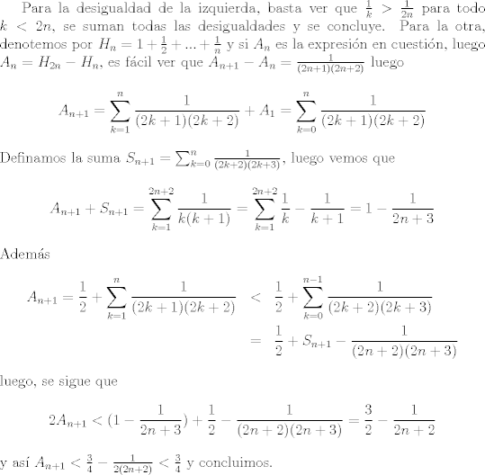 TEX: Para la desigualdad de la izquierda, basta ver que $\frac{1}{k}>\frac{1}{2n}$ para todo $k<2n$, se suman todas las desigualdades y se concluye. Para la otra, denotemos por $H_n=1+\frac{1}{2} + ... + \frac{1}{n}$ y si $A_n$ es la expresin en cuestin, luego $A_n = H_{2n}-H_{n}$, es fcil ver que $A_{n+1}-A_n = \frac{1}{(2n+1)(2n+2)}$ luego $$A_{n+1} = \sum_{k=1}^n\frac{1}{(2k+1)(2k+2)} + A_1 = \sum_{k=0}^n\frac{1}{(2k+1)(2k+2)}$$ Definamos la suma $S_{n+1} = \sum_{k=0}^n\frac{1}{(2k+2)(2k+3)}$, luego vemos que $$A_{n+1}+S_{n+1} = \sum_{k=1}^{2n+2}\frac{1}{k(k+1)} = \sum_{k=1}^{2n+2} \frac{1}{k}-\frac{1}{k+1}= 1-\frac{1}{2n+3}$$ Adems <br />\begin{eqnarray}<br />\nonumber A_{n+1}=\frac{1}{2} + \sum_{k=1}^n\frac{1}{(2k+1)(2k+2)} &<& \frac{1}{2} + \sum_{k=0}^{n-1}\frac{1}{(2k+2)(2k+3)}\\<br />\nonumber &=&\frac{1}{2} +S_{n+1} - \frac{1}{(2n+2)(2n+3)}<br />\end{eqnarray}<br />luego, se sigue que <br />$$2 A_{n+1}<(1-\frac{1}{2n+3}) + \frac{1}{2} - \frac{1}{(2n+2)(2n+3)} = \frac{3}{2} - \frac{1}{2n+2}$$ y  as $A_{n+1}<\frac{3}{4}-\frac{1}{2(2n+2)}<\frac{3}{4}$ y concluimos.