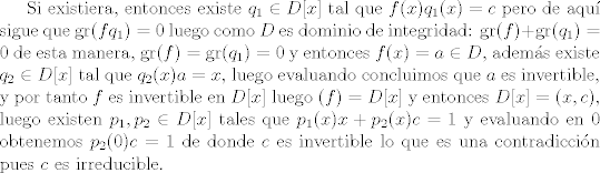 TEX: Si existiera, entonces existe $q_1\in D[x]$ tal que $f(x)q_1(x) = c$ pero de aqu sigue que $\text{gr}(fq_1) = 0$ luego como $D$ es dominio de integridad: $\text{gr}(f)+\text{gr}(q_1) = 0$ de esta manera, $\text{gr}(f) = \text{gr}(q_1) = 0$ y entonces $f(x) = a\in D$, adems existe $q_2\in D[x]$ tal que $q_2(x)a = x$, luego evaluando concluimos que $a$ es invertible, y por tanto $f$ es invertible en $D[x]$ luego $(f) = D[x]$ y entonces $D[x] = (x,c)$, luego existen $p_1,p_2\in D[x]$ tales que $p_1(x)x+p_2(x)c = 1$ y evaluando en 0 obtenemos $p_2(0)c=1$ de donde $c$ es invertible lo que es una contradiccin pues $c$ es irreducible.