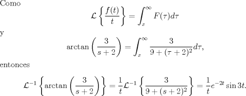 TEX: \noindent Como<br />$$\mathcal L\left\{\frac{f(t)}{t}\right\}=\int_s^\infty F(\tau)d\tau$$<br />y<br />$$\arctan\left(\frac{3}{s+2}\right)=\int_s^{\infty}\frac{3}{9+(\tau +2)^2}d\tau,$$<br />entonces<br />$$\mathcal L^{-1}\left\{\arctan\left(\frac 3{s+2}\right)\right\}=\frac{1}{t}\mathcal L^{-1}\left\{\frac{3}{9+(s +2)^2}\right\}=\frac1t e^{-2t}\sin 3t.$$<br />