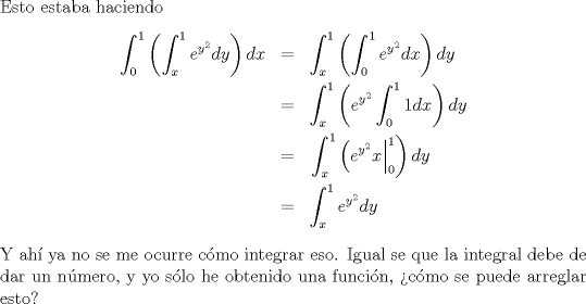 TEX: \noindent Esto estaba haciendo <br />\begin{eqnarray*}<br />\displaystyle \int_{0}^1\left(\displaystyle \int_{x}^1 e^{y^2}dy\right)dx&=&\int_{x}^1\left(\int_{0}^1 e^{y^2}dx\right)dy\\<br />&=&\int_{x}^1\left(e^{y^2}\int_{0}^1 1dx\right)dy\\<br />&=&\left. \int_{x}^1\left(e^{y^2}x\right|_0^1\right)dy\\<br />&=&\int_{x}^1 e^{y^2}dy<br />\end{eqnarray*}<br />Y ah ya no se me ocurre cmo integrar eso. Igual se que la integral debe de dar un nmero, y yo slo he obtenido una funcin, cmo se puede arreglar esto?<br />