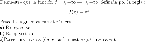 TEX: \noindent Demuestre que la funcin $f:[0, +\infty[ \rightarrow [0,+ \infty[ $ definida por la regla : \begin{center} $f(x)=x^3$ \end{center}Posee las siguientes caractersticas \\ a) Es inyectiva \\ b) Es epiyectiva  \\ c)Posee una inversa (de ser as, muestre qu inversa es). 