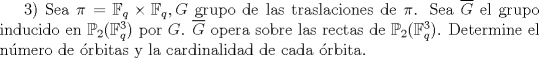 TEX: $3)$ Sea $\pi = \mathbb{F}_{q} \times \mathbb{F}_{q}, G$ grupo de las traslaciones de $\pi$.  Sea $\overline{G}$ el grupo inducido en $\mathbb{P}_{2}(\mathbb{F}_{q}^3)$ por $G$.  $\overline{G}$ opera sobre las rectas de $\mathbb{P}_{2}(\mathbb{F}_{q}^3)$.  Determine el nmero de rbitas y la cardinalidad de cada rbita.