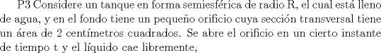 TEX: P3 Considere un tanque en forma semiesfrica de radio R, el cual est lleno de agua, y en el fondo tiene un pequeo orificio cuya seccin transversal tiene un rea de 2 centmetros cuadrados. Se abre el orificio en un cierto instante de tiempo t y el lquido cae libremente,