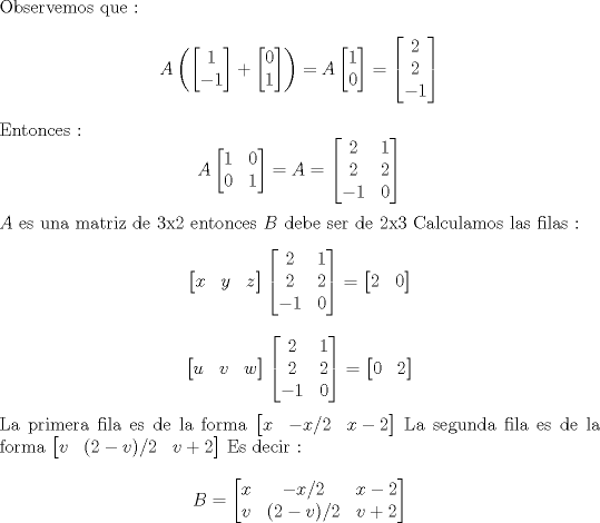 TEX: \noindent Observemos que :<br />$$ A \left( \begin{bmatrix} 1 \\ -1   \end{bmatrix}+ \begin{bmatrix} 0 \\ 1   \end{bmatrix} \right )=A \begin{bmatrix} 1 \\ 0   \end{bmatrix} =  \begin{bmatrix} 2 \\ 2  \\ -1  \end{bmatrix}  $$<br />Entonces : <br />$$ A \begin{bmatrix} 1 & 0  \\  0 & 1    \end{bmatrix} = A = \begin{bmatrix} 2 & 1 \\ 2 & 2  \\ -1 & 0 \end{bmatrix} $$<br />$A$ es una matriz de 3x2 entonces $B$ debe ser de 2x3<br />Calculamos las filas :<br />$$ \begin{bmatrix} x  & y & z   \end{bmatrix} \begin{bmatrix} 2 & 1 \\ 2 & 2 \\ -1 & 0    \end{bmatrix} =  \begin{bmatrix} 2 & 0  \end{bmatrix} $$  <br />$$ \begin{bmatrix} u  & v & w   \end{bmatrix} \begin{bmatrix} 2 & 1 \\ 2 & 2 \\ -1 & 0    \end{bmatrix} =  \begin{bmatrix} 0 & 2  \end{bmatrix}$$<br />La primera fila es de la forma  $\begin{bmatrix} x  & -x/2 & x-2   \end{bmatrix} $<br />La segunda fila es de la forma $\begin{bmatrix} v  & (2-v)/2 & v+2   \end{bmatrix} $<br />Es decir :<br />$$ B =  \begin{bmatrix} x  & -x/2 & x-2  \\  v  & (2-v)/2 & v+2  \end{bmatrix} $$<br />