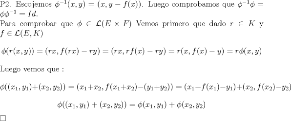 TEX: \noindent P2. Escojemos $\phi^{-1}(x,y)=(x,y-f(x))$. Luego comprobamos que $\phi^{-1}\phi=\phi\phi^{-1}=Id$.<br /><br />\noindent Para comprobar que $\phi \in \mathcal{L}(E \times F)$ Vemos primero que dado $r \in K$ y $f \in  \mathcal{L}(E,K)$ $$ \phi{(r(x,y))}=(rx,f(rx)-ry)=(rx, rf(x)-ry)=r(x,f(x)-y)=r\phi{(x,y)}$$ <br />Luego vemos que :<br />$$ \phi((x_1,y_1)+(x_2,y_2))=(x_1+x_2,f(x_1+x_2)-(y_1+y_2))=(x_1+f(x_1)-y_1)+(x_2,f(x_2)-y_2)$$<br />$$\phi((x_1,y_1)+(x_2,y_2))=\phi(x_1,y_1)+\phi(x_2,y_2) $$ $\square$<br /><br />