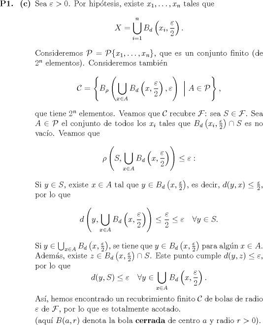 TEX: \begin{itemize}<br />\item[\textbf{P1.}]\begin{itemize}<br />\item[\textbf{©}] Sea $\varepsilon > 0$. Por hiptesis, existe $x_1, \dotsc, x_n$ tales que $$X = \bigcup_{i = 1}^n B_d\left(x_i, \frac{\varepsilon}{2}\right).$$Consideremos $\mathcal{P} = \mathcal{P}\{x_1, \dotsc, x_n\}$, que es un conjunto finito (de $2^n$ elementos). Consideremos tambin $$\mathcal{C} = \left\{ B_\rho\left( \bigcup_{x \in A} B_d\left(x, \frac{\varepsilon}{2}\right), \varepsilon \right) \ \Big|\ A \in \mathcal{P} \right\},$$que tiene $2^n$ elementos. Veamos que $\mathcal{C}$ recubre $\mathcal{F}$: sea $S \in \mathcal{F}$. Sea $A \in \mathcal{P}$ el conjunto de todos los $x_i$ tales que $B_d\left(x_i, \frac{\varepsilon}{2}\right) \cap S$ es no vaco. Veamos que $$\rho\left(S, \bigcup_{x \in A} B_d\left(x, \frac{\varepsilon}{2}\right) \right) \leq \varepsilon:$$<br />Si $y \in S$, existe $x \in A$ tal que $y \in B_d\left(x, \frac{\varepsilon}{2}\right)$, es decir, $d(y, x) \leq \frac{\varepsilon}{2}$, por lo que $$d\left(y, \bigcup_{x \in A} B_d\left(x, \frac{\varepsilon}{2}\right) \right) \leq \frac{\varepsilon}{2} \leq \varepsilon \quad \forall y \in S.$$Si $y \in \bigcup_{x \in A} B_d\left(x, \frac{\varepsilon}{2}\right)$, se tiene que $y \in B_d\left(x, \frac{\varepsilon}{2}\right)$ para algn $x \in A$. Adems, existe $z \in B_d\left(x, \frac{\varepsilon}{2}\right) \cap S$. Este punto cumple $d(y, z) \leq \varepsilon$, por lo que $$d(y, S) \leq \varepsilon \quad \forall y \in \bigcup_{x \in A}B_d\left(x, \frac{\varepsilon}{2}\right).$$<br />As, hemos encontrado un recubrimiento finito $\mathcal{C}$ de bolas de radio $\varepsilon$ de $\mathcal{F}$, por lo que es totalmente acotado.<br /><br />(aqu $B(a, r)$ denota la bola \textbf{cerrada} de centro $a$ y radio $r > 0$).<br />\end{itemize}<br />\end{itemize}<br />