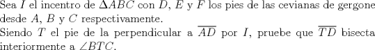 TEX: $ $\\<br />Sea $I$ el incentro de $\Delta ABC$ con $D$, $E$ y $F$ los pies de las cevianas de gergone desde $A$, $B$ y $C$ respectivamente.\\<br />Siendo $T$ el pie de la perpendicular a $\overline{AD}$ por $I$, pruebe que $\overline{TD}$ bisecta interiormente a $\angle BTC$.