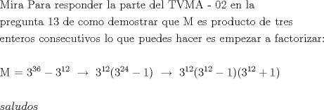 TEX: $\begin{gathered}<br />  {\text{Mira Para responder la parte del TVMA - 02 en la }} \hfill \\<br />  {\text{pregunta 13 de como demostrar que M es producto de tres }} \hfill \\<br />  {\text{enteros consecutivos lo que puedes hacer es empezar a factorizar:}} \hfill \\<br />   \hfill \\<br />  {\text{M  =  }}3^{36}  - 3^{12} {\text{ }}\xrightarrow[{}]{}{\text{ }}3^{12} (3^{24}  - 1){\text{ }}\xrightarrow{{}}{\text{ }}3^{12} (3^{12}  - 1)(3^{12}  + 1) \hfill \\<br />   \hfill \\<br />  saludos \hfill \\ <br />\end{gathered} $<br />