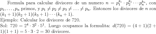 TEX: Formula para calcular divisores de un numero $n=p_1^{k_1}\cdot p_2^{k_2} \cdots p_n^{k_n}$, con $p_1,\ldots,p_n$ primos, y $p_1\not= p_2 \not=p_3 \not= \ldots \not= p_n$. Entonces los divisores de $n$ son $(k_1+1)(k_2+1)(k_3+1)\cdots(k_n+1)$.\\<br />Ejemplo: Calcular los divisores de 720. \\<br />Sol: $720=2^4\cdot3^2\cdot5^1$. Luego ocupamos la formulita: $d(720)=(4+1)(2+1)(1+1)=5\cdot3\cdot2=30$ divisores.