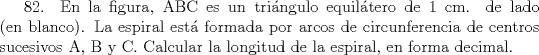 TEX: 82. En la figura, ABC es un tringulo equiltero de 1 cm. de lado (en blanco). La espiral est formada por arcos de circunferencia de centros sucesivos A, B y C. Calcular la longitud de la espiral, en forma decimal.   