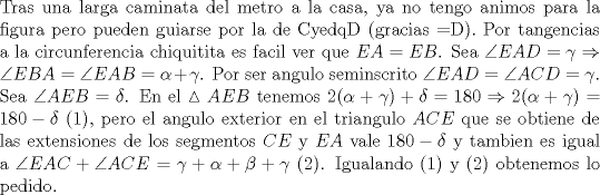 TEX: \noindent Tras una larga caminata del metro a la casa, ya no tengo animos para la figura pero pueden guiarse por la de CyedqD (gracias =D). Por tangencias a la circunferencia chiquitita es facil ver que $EA=EB$. Sea $\angle{EAD}=\gamma\Rightarrow \angle{EBA}=\angle{EAB}=\alpha+\gamma$. Por ser angulo seminscrito $\angle{EAD}=\angle{ACD}=\gamma$. Sea $\angle{AEB}=\delta$. En el $\vartriangle{AEB}$ tenemos $2(\alpha+\gamma)+\delta=180\Rightarrow 2(\alpha+\gamma)=180-\delta$ (1), pero el angulo exterior en el triangulo $ACE$ que se obtiene de las extensiones de los segmentos $CE$ y $EA$ vale $180-\delta$ y tambien es igual a $\angle{EAC}+\angle{ACE}=\gamma+\alpha+\beta+\gamma$ (2). Igualando (1) y (2) obtenemos lo pedido.