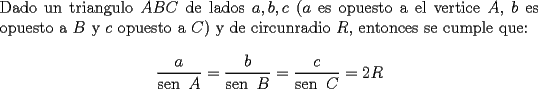 TEX: \noindent Dado un triangulo $ABC$ de lados $a,b,c$ ($a$ es opuesto a el vertice $A$, $b$ es opuesto a $B$ y $c$ opuesto a $C$) y de circunradio $R$, entonces se cumple que:<br />$$\dfrac{a}{\operatorname{sen}\ A}=\dfrac{b}{\operatorname{sen}\ B}=\dfrac{c}{\operatorname{sen}\ C}=2R$$