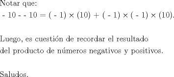 TEX: % MathType!MTEF!2!1!+-<br />% feaagaart1ev2aaatCvAUfeBSjuyZL2yd9gzLbvyNv2Caerbd9wBPn<br />% gitfMBZbsttbqedmvETj2BSbqefm0B1jxALjhiov2DaerbuLwBLnhi<br />% ov2DGi1BTfMBaebbnrfifHhDYfgasaacH8srps0lbbf9q8WrFfeuY-<br />% Hhbbf9v8qqaqFr0xc9pk0xbba9q8WqFfea0-yr0RYxir-Jbba9q8aq<br />% 0-yq-He9q8qqQ8frFve9Fve9Ff0dmeaabaqaciGacaGaaeqabaWaaq<br />% aafaaakqaabeqaaiaab6eacaqGVbGaaeiDaiaabggacaqGYbGaaeii<br />% aiaabghacaqG1bGaaeyzaiaabQdaaeaacaqGTaGaaeymaiaabcdaca<br />% qGTaGaaeylaiaabgdacaqGWaGaaeypaiaabIcacaqGTaGaaeymaiaa<br />% bMcacqGHxdaTcaqGOaGaaeymaiaabcdacaqGPaGaae4kaiaabIcaca<br />% qGTaGaaeymaiaabMcacqGHxdaTcaqGOaGaaeylaiaabgdacaqGPaGa<br />% ey41aqRaaeikaiaabgdacaqGWaGaaeykaiaab6caaeaaaeaacaqGmb<br />% GaaeyDaiaabwgacaqGNbGaae4BaiaabYcacaqGGaGaaeyzaiaaboha<br />% caqGGaGaae4yaiaabwhacaqGLbGaae4CaiaabshacaqGPbGaae48ai<br />% aab6gacaqGGaGaaeizaiaabwgacaqGGaGaaeOCaiaabwgacaqGJbGa<br />% ae4BaiaabkhacaqGKbGaaeyyaiaabkhacaqGGaGaaeyzaiaabYgaca<br />% qGGaGaaeOCaiaabwgacaqGZbGaaeyDaiaabYgacaqG0bGaaeyyaiaa<br />% bsgacaqGVbaabaGaaeizaiaabwgacaqGSbGaaeiiaiaabchacaqGYb<br />% Gaae4BaiaabsgacaqG1bGaae4yaiaabshacaqGVbGaaeiiaiaabsga<br />% caqGLbGaaeiiaiaab6gacaqG6dGaaeyBaiaabwgacaqGYbGaae4Bai<br />% aabohacaqGGaGaaeOBaiaabwgacaqGNbGaaeyyaiaabshacaqGPbGa<br />% aeODaiaab+gacaqGZbGaaeiiaiaabMhacaqGGaGaaeiCaiaab+gaca<br />% qGZbGaaeyAaiaabshacaqGPbGaaeODaiaab+gacaqGZbGaaeOlaaqa<br />% aaqaaiaabofacaqGHbGaaeiBaiaabwhacaqGKbGaae4Baiaabohaca<br />% qGUaaaaaa!B565!<br />\[<br />\begin{gathered}<br />  {\text{Notar que:}} \hfill \\<br />  {\text{ - 10 -  - 10 = ( - 1)}} \times {\text{(10) + ( - 1)}} \times {\text{( - 1)}} \times {\text{(10)}}{\text{.}} \hfill \\<br />   \hfill \\<br />  {\text{Luego}}{\text{, es cuesti\'on de recordar el resultado}} \hfill \\<br />  {\text{del producto de n\'umeros negativos y positivos}}{\text{.}} \hfill \\<br />   \hfill \\<br />  {\text{Saludos}}{\text{.}} \hfill \\ <br />\end{gathered} <br />\]<br />