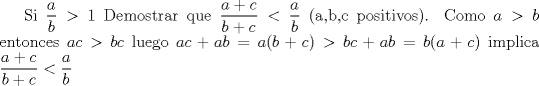 TEX: Si $\dfrac{a}{b}>1$ Demostrar que $\dfrac{a+c}{b+c}<\dfrac{a}{b}$ (a,b,c positivos). Como $a>b$ entonces $ac>bc$ luego $ac+ab=a(b+c)>bc+ab=b(a+c)$ implica $\dfrac{a+c}{b+c}<\dfrac{a}{b}$