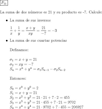 TEX: \noindent $\boxed{P_{11}}\\[5mm] \text{La suma de dos nmeros es 21 y su producto es -7. Calcule:}$ <br />\begin{itemize}<br />\item \text{La suma de sus inversos}\\[5mm] $\dfrac1x+\dfrac1y=\dfrac{x+y}{xy}=\dfrac{21}{-7}=-3$<br />\item \text{La suma de sus cuartas potencias}\\[5mm] \text{Definamos:}\\[5mm] $\sigma_1=x+y=21\\ \sigma_2=xy=-7\\ S_n=x^n+y^n=\sigma_1S_{n-1}-\sigma_2S_{n-2}\\[5mm] \text{Entonces:}\\[5mm] S_0=x^0+y^0=2\\ S_1=x+y=21\\ S_2=x^2+y^2=21\cdot21+7\cdot2=455\\S_3=x^3+y^3=21\cdot455+7\cdot21=9702\\ S_4=x^4+y^4=21\cdot9702+7\cdot455=206927$<br />\end{itemize}