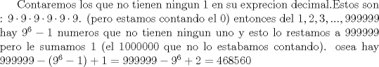 TEX: Contaremos los que no tienen ningun 1 en su exprecion decimal.Estos son : $9\cdot 9\cdot 9\cdot 9\cdot 9\cdot 9$. (pero estamos contando el 0) entonces del ${1,2,3,...,999999}$ hay $9^6-1$ numeros que no tienen ningun uno y esto lo restamos a 999999 pero le sumamos 1 (el 1000000 que no lo estabamos contando). osea hay $999999-(9^6-1)+1=999999-9^6+2=468560$