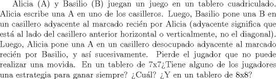 TEX: Alicia (A) y Basilio (B) juegan  un juego en un tablero cuadriculado. Alicia escribe una A en uno de los  casilleros. Luego, Basilio pone una B en un casillero adyacente al  marcado recin por Alicia (adyacente significa que est al lado del  casillero anterior horizontal o verticalmente, no el diagonal). Luego,  Alicia pone una A en un casillero desocupado adyacente al marcado  recin por Basilio, y as sucesivamente. Pierde el jugador que no puede  realizar una movida.<br />En un tablero de 7x7Tiene alguno de los jugadores una estrategia para ganar siempre? Cul? Y en un tablero de 8x8?