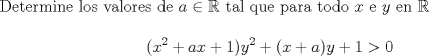 TEX: \noindent Determine los valores de $a \in \mathbb{R}$ tal que para todo $x$ e $y$ en $\mathbb{R}$ \\<br />$$(x^2 + ax +1)y^2 + (x+a)y +1 > 0$$