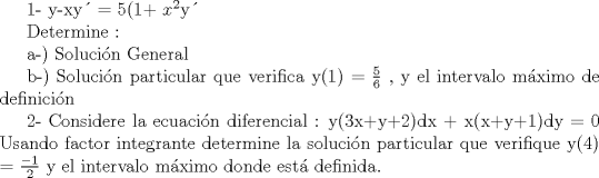 TEX: <br />1-  y-xy = 5(1+ $x^{2}$y<br /><br />Determine : <br /><br />a-) Solucin General<br /><br />b-) Solucin particular que verifica y(1) = $\frac{5}{6}$ , y el intervalo mximo de definicin<br /><br /> <br /><br /><br /><br />2- Considere la ecuacin diferencial :  y(3x+y+2)dx + x(x+y+1)dy = 0<br />  Usando factor integrante determine la solucin particular que verifique y(4) = $\frac{-1}{2}$ y el intervalo mximo donde est definida.<br /><br />