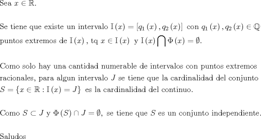 TEX: $$\begin{gathered}<br />  {\text{Sea }}x \in \mathbb{R}. \hfill \\<br />   \hfill \\<br />  {\text{Se tiene que existe un intervalo }}{\rm I}\left( x \right) = \left[ {q_1 \left( x \right),q_2 \left( x \right)} \right]{\text{ con  }}q_1 \left( x \right),q_2 \left( x \right) \in \mathbb{Q}{\text{ }} \hfill \\<br />  {\text{puntos extremos de  }}{\rm I}\left( x \right){\text{, tq }}x \in {\rm I}\left( x \right){\text{ y }}{\rm I}\left( x \right)\bigcap {\Phi \left( x \right) = \emptyset } {\text{. }} \hfill \\<br />   \hfill \\<br />  {\text{Como solo hay una cantidad numerable de intervalos con puntos extremos }} \hfill \\<br />  {\text{racionales, para algun intervalo }}J{\text{ se tiene que la cardinalidad del conjunto }} \hfill \\<br />  S = \left\{ {x \in \mathbb{R}:{\rm I}\left( x \right) = J} \right\}{\text{ es la cardinalidad del continuo}}{\text{.}} \hfill \\<br />   \hfill \\<br />  {\text{Como }}S \subset J{\text{ y }}\Phi \left( S \right) \cap J = \emptyset ,{\text{ se tiene que }}S{\text{ es un conjunto independiente}}{\text{. }} \hfill \\<br />   \hfill \\<br />  {\text{Saludos}} \hfill \\ <br />\end{gathered}$$