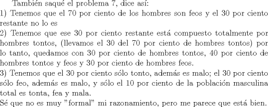 TEX: Tambin saqu el problema 7, dice as:\\<br />1) Tenemos que el 70 por ciento de los hombres son feos y el 30 por ciento restante no lo es\\<br />2) Tenemos que ese 30 por ciento restante est compuesto totalmente por hombres tontos, (llevamos el 30 del 70 por ciento de hombres tontos) por lo tanto, quedamos con 30 por ciento de hombres tontos, 40 por ciento de hombres tontos y feos y 30 por ciento de hombres feos.\\<br />3) Tenemos que el 30 por ciento slo tonto, adems es malo; el 30 por ciento slo feo, adems es malo, y slo el 10 por ciento de la poblacin masculina total es tonta, fea y mala.\\<br />S que no es muy "formal" mi razonamiento, pero me parece que est bien.