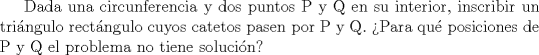 TEX: Dada una circunferencia y dos puntos P y Q en su interior, inscribir un tringulo rectngulo cuyos catetos pasen por P y Q. Para qu posiciones de P y Q el problema no tiene solucin?