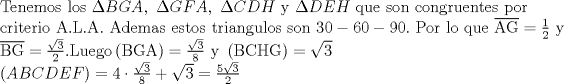 TEX: <br />\[<br />\begin{array}{l}<br /> {\rm Tenemos\ los\ }\Delta BGA,\ {\rm  }\Delta GFA,\ {\rm  }\Delta CDH{\rm\  y\ }\Delta DEH{\rm\ que\  son\ congruentes\ por} \\ <br /> {\rm criterio\ A}{\rm .L}{\rm .A}{\rm .\ Ademas\ estos\ triangulos\ son\ 30 - 60 - 90}{\rm .\ Por\ lo\ que\ }\overline {{\rm AG}}  = \frac{1}{2}{\rm\  y } \\ <br /> \overline {{\rm BG}}  = \frac{{\sqrt 3 }}{2}.{\rm  Luego }\left( {{\rm BGA}} \right) = \frac{{\sqrt 3 }}{8}{\rm\  y\ }\left( {{\rm BCHG}} \right) = \sqrt 3  \\ <br /> \left( {ABCDEF} \right) = 4\cdot\frac{{\sqrt 3 }}{8} + \sqrt 3  = \frac{{5\sqrt 3 }}{2} \\ <br /> \end{array}<br />\]<br />