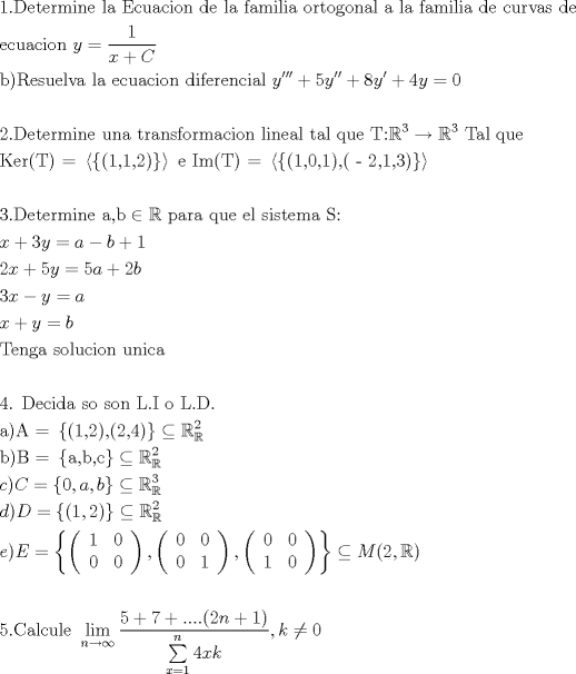 TEX: % MathType!MTEF!2!1!+-<br />% feaafiart1ev1aaatCvAUfeBSjuyZL2yd9gzLbvyNv2CaerbuLwBLn<br />% hiov2DGi1BTfMBaeXatLxBI9gBaerbd9wDYLwzYbItLDharqqtubsr<br />% 4rNCHbGeaGqiVu0Je9sqqrpepC0xbbL8F4rqqrFfpeea0xe9Lq-Jc9<br />% vqaqpepm0xbba9pwe9Q8fs0-yqaqpepae9pg0FirpepeKkFr0xfr-x<br />% fr-xb9adbaqaaeGaciGaaiaabeqaamaabaabaaGceaqabeaacaaIXa<br />% GaaiOlaiaabseacaqGLbGaaeiDaiaabwgacaqGYbGaaeyBaiaabMga<br />% caqGUbGaaeyzaiaabccacaqGSbGaaeyyaiaabccacaqGfbGaae4yai<br />% aabwhacaqGHbGaae4yaiaabMgacaqGVbGaaeOBaiaabccacaqGKbGa<br />% aeyzaiaabccacaqGSbGaaeyyaiaabccacaqGMbGaaeyyaiaab2gaca<br />% qGPbGaaeiBaiaabMgacaqGHbGaaeiiaiaab+gacaqGYbGaaeiDaiaa<br />% b+gacaqGNbGaae4Baiaab6gacaqGHbGaaeiBaiaabccacaqGHbGaae<br />% iiaiaabYgacaqGHbGaaeiiaiaabAgacaqGHbGaaeyBaiaabMgacaqG<br />% SbGaaeyAaiaabggacaqGGaGaaeizaiaabwgacaqGGaGaae4yaiaabw<br />% hacaqGYbGaaeODaiaabggacaqGZbGaaeiiaiaabsgacaqGLbGaaeii<br />% aaqaaiaabwgacaqGJbGaaeyDaiaabggacaqGJbGaaeyAaiaab+gaca<br />% qGUbGaaeiiaiaabccacaWG5bGaeyypa0ZaaSaaaeaacaaIXaaabaGa<br />% amiEaiabgUcaRiaadoeaaaaabaGaaeOyaiaabMcacaqGsbGaaeyzai<br />% aabohacaqG1bGaaeyzaiaabYgacaqG2bGaaeyyaiaabccacaqGSbGa<br />% aeyyaiaabccacaqGLbGaae4yaiaabwhacaqGHbGaae4yaiaabMgaca<br />% qGVbGaaeOBaiaabccacaqGKbGaaeyAaiaabAgacaqGLbGaaeOCaiaa<br />% bwgacaqGUbGaae4yaiaabMgacaqGHbGaaeiBaiaabccaceWG5bGbau<br />% GbauGbauaacqGHRaWkcaaI1aGabmyEayaafyaafaGaey4kaSIaaGio<br />% aiqadMhagaqbaiabgUcaRiaaisdacaWG5bGaeyypa0JaaGimaaqaaa<br />% qaaiaaikdacaGGUaGaaeiraiaabwgacaqG0bGaaeyzaiaabkhacaqG<br />% TbGaaeyAaiaab6gacaqGLbGaaeiiaiaabwhacaqGUbGaaeyyaiaabc<br />% cacaqG0bGaaeOCaiaabggacaqGUbGaae4CaiaabAgacaqGVbGaaeOC<br />% aiaab2gacaqGHbGaae4yaiaabMgacaqGVbGaaeOBaiaabccacaqGSb<br />% GaaeyAaiaab6gacaqGLbGaaeyyaiaabYgacaqGGaGaaeiDaiaabgga<br />% caqGSbGaaeiiaiaabghacaqG1bGaaeyzaiaabccacaqGubGaaeOoai<br />% abl2riHoaaCaaaleqabaGaae4maaaakiabgkziUkabl2riHoaaCaaa<br />% leqabaGaae4maaaakiaabccacaqGubGaaeyyaiaabYgacaqGGaGaae<br />% yCaiaabwhacaqGLbGaaeiiaaqaaiaabUeacaqGLbGaaeOCaiaabIca<br />% caqGubGaaeykaiaab2dadaaadaqaamaacmaabaGaaeikaiaabgdaca<br />% qGSaGaaeymaiaabYcacaqGYaGaaeykaaGaay5Eaiaaw2haaaGaayzk<br />% JiaawQYiaiaabccacaqGLbGaaeiiaiaabMeacaqGTbGaaeikaiaabs<br />% facaqGPaGaaeypamaaamaabaWaaiWaaeaacaqGOaGaaeymaiaabYca<br />% caqGWaGaaeilaiaabgdacaqGPaGaaeilaiaabIcacaqGTaGaaeOmai<br />% aabYcacaqGXaGaaeilaiaabodacaqGPaaacaGL7bGaayzFaaaacaGL<br />% PmIaayPkJaaabaaabaGaaG4maiaac6cacaqGebGaaeyzaiaabshaca<br />% qGLbGaaeOCaiaab2gacaqGPbGaaeOBaiaabwgacaqGGaGaaeyyaiaa<br />% bYcacaqGIbGaeyicI4SaeSyhHeQaaeiiaiaabchacaqGHbGaaeOCai<br />% aabggacaqGGaGaaeyCaiaabwhacaqGLbGaaeiiaiaabwgacaqGSbGa<br />% aeiiaiaabohacaqGPbGaae4CaiaabshacaqGLbGaaeyBaiaabggaca<br />% qGGaGaae4uaiaabQdaaeaacaWG4bGaey4kaSIaaG4maiaadMhacqGH<br />% 9aqpcaWGHbGaaiylaiaadkgacqGHRaWkcaaIXaaabaGaaGOmaiaadI<br />% hacqGHRaWkcaaI1aGaamyEaiabg2da9iaaiwdacaWGHbGaey4kaSIa<br />% aGOmaiaadkgaaeaacaaIZaGaamiEaiaac2cacaWG5bGaeyypa0Jaam<br />% yyaaqaaiaadIhacqGHRaWkcaWG5bGaeyypa0JaamOyaaqaaiaabsfa<br />% caqGLbGaaeOBaiaabEgacaqGHbGaaeiiaiaabohacaqGVbGaaeiBai<br />% aabwhacaqGJbGaaeyAaiaab+gacaqGUbGaaeiiaiaabwhacaqGUbGa<br />% aeyAaiaabogacaqGHbaabaaabaGaaeinaiaab6cacaqGGaGaaeirai<br />% aabwgacaqGJbGaaeyAaiaabsgacaqGHbGaaeiiaiaabohacaqGVbGa<br />% aeiiaiaabohacaqGVbGaaeOBaiaabccacaqGmbGaaeOlaiaabMeaca<br />% qGGaGaae4BaiaabccacaqGmbGaaeOlaiaabseacaqGUaaabaGaaeyy<br />% aiaabMcacaqGbbGaaeypamaacmaabaGaaeikaiaabgdacaqGSaGaae<br />% OmaiaabMcacaqGSaGaaeikaiaabkdacaqGSaGaaeinaiaabMcaaiaa<br />% wUhacaGL9baacqGHgksZcqWIDesOdaqhaaWcbaGaeSyhHekabaGaaG<br />% OmaaaaaOqaaiaabkgacaqGPaGaaeOqaiaab2dadaGadaqaaiaabgga<br />% caqGSaGaaeOyaiaabYcacaqGJbaacaGL7bGaayzFaaGaeyOHI0SaeS<br />% yhHe6aa0baaSqaaiabl2riHcqaaiaaikdaaaaakeaacaWGJbGaaiyk<br />% aiaadoeacqGH9aqpdaGadaqaaiaaicdacaGGSaGaamyyaiaacYcaca<br />% WGIbaacaGL7bGaayzFaaGaeyOHI0SaeSyhHe6aa0baaSqaaiabl2ri<br />% HcqaaiaaiodaaaaakeaacaWGKbGaaiykaiaadseacqGH9aqpdaGada<br />% qaaiaacIcacaaIXaGaaiilaiaaikdacaGGPaaacaGL7bGaayzFaaGa<br />% eyOHI0SaeSyhHe6aa0baaSqaaiabl2riHcqaaiaaikdaaaaakeaaca<br />% WGLbGaaiykaiaadweacqGH9aqpdaGadaqaamaabmaabaqbaeqabiGa<br />% aaqaaiaaigdaaeaacaaIWaaabaGaaGimaaqaaiaaicdaaaaacaGLOa<br />% GaayzkaaGaaiilamaabmaabaqbaeqabiGaaaqaaiaaicdaaeaacaaI<br />% WaaabaGaaGimaaqaaiaaigdaaaaacaGLOaGaayzkaaGaaiilamaabm<br />% aabaqbaeqabiGaaaqaaiaaicdaaeaacaaIWaaabaGaaGymaaqaaiaa<br />% icdaaaaacaGLOaGaayzkaaaacaGL7bGaayzFaaGaeyOHI0Saamytai<br />% aacIcacaaIYaGaaiilaiabl2riHkaacMcaaeaaaeaacaaI1aGaaiOl<br />% aiaaboeacaqGHbGaaeiBaiaabogacaqG1bGaaeiBaiaabwgacaqGGa<br />% WaaCbeaeaaciGGSbGaaiyAaiaac2gaaSqaaiaad6gacqGHsgIRcqGH<br />% EisPaeqaaOWaaSaaaeaacaaI1aGaey4kaSIaaG4naiabgUcaRiaac6<br />% cacaGGUaGaaiOlaiaac6cacaGGOaGaaGOmaiaad6gacqGHRaWkcaaI<br />% XaGaaiykaaqaamaaqahabaGaaGinaiaadIhacaWGRbaaleaacaWG4b<br />% Gaeyypa0JaaGymaaqaaiaad6gaa0GaeyyeIuoaaaGccaGGSaGaam4A<br />% aiabgcMi5kaaicdaaaaa!F40E!<br />\[<br />\begin{gathered}<br />  1.{\text{Determine la Ecuacion de la familia ortogonal a la familia de curvas de }} \hfill \\<br />  {\text{ecuacion  }}y = \frac{1}<br />{{x + C}} \hfill \\<br />  {\text{b)Resuelva la ecuacion diferencial }}y''' + 5y'' + 8y' + 4y = 0 \hfill \\<br />   \hfill \\<br />  2.{\text{Determine una transformacion lineal tal que T:}}\mathbb{R}^{\text{3}}  \to \mathbb{R}^{\text{3}} {\text{ Tal que }} \hfill \\<br />  {\text{Ker(T) = }}\left\langle {\left\{ {{\text{(1}}{\text{,1}}{\text{,2)}}} \right\}} \right\rangle {\text{ e Im(T) = }}\left\langle {\left\{ {{\text{(1}}{\text{,0}}{\text{,1)}}{\text{,( - 2}}{\text{,1}}{\text{,3)}}} \right\}} \right\rangle  \hfill \\<br />   \hfill \\<br />  3.{\text{Determine a}}{\text{,b}} \in \mathbb{R}{\text{ para que el sistema S:}} \hfill \\<br />  x + 3y = a - b + 1 \hfill \\<br />  2x + 5y = 5a + 2b \hfill \\<br />  3x - y = a \hfill \\<br />  x + y = b \hfill \\<br />  {\text{Tenga solucion unica}} \hfill \\<br />   \hfill \\<br />  {\text{4}}{\text{. Decida so son L}}{\text{.I o L}}{\text{.D}}{\text{.}} \hfill \\<br />  {\text{a)A = }}\left\{ {{\text{(1}}{\text{,2)}}{\text{,(2}}{\text{,4)}}} \right\} \subseteq \mathbb{R}_\mathbb{R}^2  \hfill \\<br />  {\text{b)B = }}\left\{ {{\text{a}}{\text{,b}}{\text{,c}}} \right\} \subseteq \mathbb{R}_\mathbb{R}^2  \hfill \\<br />  c)C = \left\{ {0,a,b} \right\} \subseteq \mathbb{R}_\mathbb{R}^3  \hfill \\<br />  d)D = \left\{ {(1,2)} \right\} \subseteq \mathbb{R}_\mathbb{R}^2  \hfill \\<br />  e)E = \left\{ {\left( {\begin{array}{*{20}c}<br />   1 & 0  \\<br />   0 & 0  \\<br /><br /> \end{array} } \right),\left( {\begin{array}{*{20}c}<br />   0 & 0  \\<br />   0 & 1  \\<br /><br /> \end{array} } \right),\left( {\begin{array}{*{20}c}<br />   0 & 0  \\<br />   1 & 0  \\<br /><br /> \end{array} } \right)} \right\} \subseteq M(2,\mathbb{R}) \hfill \\<br />   \hfill \\<br />  5.{\text{Calcule }}\mathop {\lim }\limits_{n \to \infty } \frac{{5 + 7 + ....(2n + 1)}}<br />{{\sum\limits_{x = 1}^n {4xk} }},k \ne 0 \hfill \\ <br />\end{gathered} <br />\]<br />