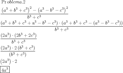 TEX: \[<br />\begin{gathered}<br />  \frac{\begin{gathered}<br />  \Pr oblema.2 \hfill \\<br />  \left( {a^{\text{3}}  + b^3  + c^3 } \right)^2  - \left( {a^{\text{3}}  - b^3  - c^3 } \right)^2  \hfill \\ <br />\end{gathered} }<br />{{b^3  + c^3 }} \hfill \\<br />  \frac{{\left( {a^{\text{3}}  + b^3  + c^3  + {\text{a}}^{\text{3}}  - b^3  - c^3 } \right) \cdot \left( {a^{\text{3}}  + b^3  + c^3  - \left( {a^{\text{3}}  - b^3  - c^3 } \right)} \right)}}<br />{{b^3  + c^3 }} \hfill \\<br />  \frac{{\left( {2a^{\text{3}} } \right) \cdot \left( {2b^3  + 2c^3 } \right)}}<br />{{b^3  + c^3 }} \hfill \\<br />  \frac{{\left( {2a^{\text{3}} } \right) \cdot 2\left( {b^3  + c^3 } \right)}}<br />{{\left( {b^3  + c^3 } \right)}} \hfill \\<br />  \left( {2a^{\text{3}} } \right) \cdot 2 \hfill \\<br />  \boxed{4a^{\text{3}} } \hfill \\ <br />\end{gathered} <br />\]