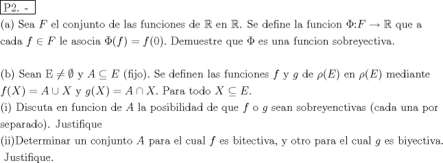 TEX: % MathType!MTEF!2!1!+-<br />% feaafiart1ev1aaatCvAUfeBSjuyZL2yd9gzLbvyNv2CaerbuLwBLn<br />% hiov2DGi1BTfMBaeXatLxBI9gBaerbd9wDYLwzYbItLDharqqtubsr<br />% 4rNCHbGeaGqiVu0Je9sqqrpepC0xbbL8F4rqqrFfpeea0xe9Lq-Jc9<br />% vqaqpepm0xbba9pwe9Q8fs0-yqaqpepae9pg0FirpepeKkFr0xfr-x<br />% fr-xb9adbaqaaeGaciGaaiaabeqaamaabaabaaGceaqabeaadaqjEa<br />% qaaiaabcfacaqGYaGaaeOlaiaab2caaaaabaGaaeikaiaabggacaqG<br />% PaGaaeiiaiaabofacaqGLbGaaeyyaiaabccacaWGgbGaaeiiaiaabw<br />% gacaqGSbGaaeiiaiaabogacaqGVbGaaeOBaiaabQgacaqG1bGaaeOB<br />% aiaabshacaqGVbGaaeiiaiaabsgacaqGLbGaaeiiaiaabYgacaqGHb<br />% Gaae4CaiaabccacaqGMbGaaeyDaiaab6gacaqGJbGaaeyAaiaab+ga<br />% caqGUbGaaeyzaiaabohacaqGGaGaaeizaiaabwgacaqGGaGaeSyhHe<br />% QaaeiiaiaabwgacaqGUbGaaeiiaiabl2riHkaab6cacaqGGaGaae4u<br />% aiaabwgacaqGGaGaaeizaiaabwgacaqGMbGaaeyAaiaab6gacaqGLb<br />% GaaeiiaiaabYgacaqGHbGaaeiiaiaabAgacaqG1bGaaeOBaiaaboga<br />% caqGPbGaae4Baiaab6gacaqGGaGaeuOPdyKaaeOoaiaadAeacqGHsg<br />% IRcqWIDesOcaqGGaGaaeyCaiaabwhacaqGLbGaaeiiaiaabggaaeaa<br />% caqGJbGaaeyyaiaabsgacaqGHbGaaeiiaiaabccacaWGMbGaeyicI4<br />% SaamOraiaabccacaqGSbGaaeyzaiaabccacaqGHbGaae4Caiaab+ga<br />% caqGJbGaaeyAaiaabggacaqGGaGaeuOPdyKaaiikaiaadAgacaGGPa<br />% Gaeyypa0JaamOzaiaacIcacaaIWaGaaiykaiaac6cacaqGGaGaaeii<br />% aiaabseacaqGLbGaaeyBaiaabwhacaqGLbGaae4CaiaabshacaqGYb<br />% GaaeyzaiaabccacaqGXbGaaeyDaiaabwgacaqGGaGaeuOPdyKaaeii<br />% aiaabwgacaqGZbGaaeiiaiaabwhacaqGUbGaaeyyaiaabccacaqGMb<br />% GaaeyDaiaab6gacaqGJbGaaeyAaiaab+gacaqGUbGaaeiiaiaaboha<br />% caqGVbGaaeOyaiaabkhacaqGLbGaaeyEaiaabwgacaqGJbGaaeiDai<br />% aabMgacaqG2bGaaeyyaiaab6caaeaaaeaacaqGOaGaaeOyaiaabMca<br />% caqGGaGaae4uaiaabwgacaqGHbGaaeOBaiaabccacaqGfbGaeyiyIK<br />% RaeyybIySaaeiiaiaabccacaqG5bGaaeiiaiaadgeacqGHgksZcaWG<br />% fbGaaeiiaiaacIcacaqGMbGaaeyAaiaabQgacaqGVbGaaiykaiaac6<br />% cacaqGGaGaae4uaiaabwgacaqGGaGaaeizaiaabwgacaqGMbGaaeyA<br />% aiaab6gacaqGLbGaaeOBaiaabccacaqGSbGaaeyyaiaabohacaqGGa<br />% GaaeOzaiaabwhacaqGUbGaae4yaiaabMgacaqGVbGaaeOBaiaabwga<br />% caqGZbGaaeiiaiaabccacaWGMbGaaeiiaiaabMhacaqGGaGaam4zai<br />% aabccacaqGKbGaaeyzaiaabccacqaHbpGCcaGGOaGaamyraiaacMca<br />% caqGGaGaaeyzaiaab6gacaqGGaGaeqyWdiNaaiikaiaadweacaGGPa<br />% Gaaeiiaiaab2gacaqGLbGaaeizaiaabMgacaqGHbGaaeOBaiaabsha<br />% caqGLbaabaGaamOzaiaacIcacaWGybGaaiykaiabg2da9iaadgeacq<br />% GHQicYcaWGybGaaeiiaiaabMhacaqGGaGaam4zaiaacIcacaWGybGa<br />% aiykaiabg2da9iaadgeacqGHPiYXcaWGybGaaiOlaiaabccacaqGGa<br />% GaaeiuaiaabggacaqGYbGaaeyyaiaabccacaqG0bGaae4Baiaabsga<br />% caqGVbGaaeiiaiaadIfacqGHgksZcaWGfbGaaiOlaaqaaiaacIcaca<br />% qGPbGaaiykaiaabccacaqGebGaaeyAaiaabohacaqGJbGaaeyDaiaa<br />% bshacaqGHbGaaeiiaiaabwgacaqGUbGaaeiiaiaabAgacaqG1bGaae<br />% OBaiaabogacaqGPbGaae4Baiaab6gacaqGGaGaaeizaiaabwgacaqG<br />% GaGaamyqaiaabccacaqGSbGaaeyyaiaabccacaqGWbGaae4Baiaabo<br />% hacaqGPbGaaeOyaiaabMgacaqGSbGaaeyAaiaabsgacaqGHbGaaeiz<br />% aiaabccacaqGKbGaaeyzaiaabccacaqGXbGaaeyDaiaabwgacaqGGa<br />% GaamOzaiaabccacaqGVbGaaeiiaiaadEgacaqGGaGaae4Caiaabwga<br />% caqGHbGaaeOBaiaabccacaqGZbGaae4BaiaabkgacaqGYbGaaeyzai<br />% aabMhacaqGLbGaaeOBaiaabogacaqG0bGaaeyAaiaabAhacaqGHbGa<br />% ae4CaiaabccacaqGOaGaae4yaiaabggacaqGKbGaaeyyaiaabccaca<br />% qG1bGaaeOBaiaabggacaqGGaGaaeiCaiaab+gacaqGYbGaaeiiaaqa<br />% aiaabohacaqGLbGaaeiCaiaabggacaqGYbGaaeyyaiaabsgacaqGVb<br />% Gaaeykaiaab6cacaqGGaGaaeOsaiaabwhacaqGZbGaaeiDaiaabMga<br />% caqGMbGaaeyAaiaabghacaqG1bGaaeyzaaqaaiaacIcacaqGPbGaae<br />% yAaiaacMcacaqGebGaaeyzaiaabshacaqGLbGaaeOCaiaab2gacaqG<br />% PbGaaeOBaiaabggacaqGYbGaaeiiaiaabwhacaqGUbGaaeiiaiaabo<br />% gacaqGVbGaaeOBaiaabQgacaqG1bGaaeOBaiaabshacaqGVbGaaeii<br />% aiaadgeacaqGGaGaaeiCaiaabggacaqGYbGaaeyyaiaabccacaqGLb<br />% GaaeiBaiaabccacaqGJbGaaeyDaiaabggacaqGSbGaaeiiaiaabcca<br />% caWGMbGaaeiiaiaabwgacaqGZbGaaeiiaiaabkgacaqGPbGaaeiDai<br />% aabwgacaqGJbGaaeiDaiaabMgacaqG2bGaaeyyaiaabYcacaqGGaGa<br />% aeyEaiaabccacaqGVbGaaeiDaiaabkhacaqGVbGaaeiiaiaabchaca<br />% qGHbGaaeOCaiaabggacaqGGaGaaeyzaiaabYgacaqGGaGaae4yaiaa<br />% bwhacaqGHbGaaeiBaiaabccacaWGNbGaaeiiaiaabwgacaqGZbGaae<br />% iiaiaabkgacaqGPbGaaeyEaiaabwgacaqGJbGaaeiDaiaabMgacaqG<br />% 2bGaaeyyaiaab6caaeaacaqGGaGaaeOsaiaabwhacaqGZbGaaeiDai<br />% aabMgacaqGMbGaaeyAaiaabghacaqG1bGaaeyzaiaab6caaaaa!E8AC!<br />\[<br />\begin{gathered}<br />  \boxed{{\text{P2}}{\text{. - }}} \hfill \\<br />  {\text{(a) Sea }}F{\text{ el conjunto de las funciones de }}\mathbb{R}{\text{ en }}\mathbb{R}{\text{. Se define la funcion }}\Phi {\text{:}}F \to \mathbb{R}{\text{ que a}} \hfill \\<br />  {\text{cada  }}f \in F{\text{ le asocia }}\Phi (f) = f(0).{\text{  Demuestre que }}\Phi {\text{ es una funcion sobreyectiva}}{\text{.}} \hfill \\<br />   \hfill \\<br />  {\text{(b) Sean E}} \ne \emptyset {\text{  y }}A \subseteq E{\text{ }}({\text{fijo}}).{\text{ Se definen las funciones  }}f{\text{ y }}g{\text{ de }}\rho (E){\text{ en }}\rho (E){\text{ mediante}} \hfill \\<br />  f(X) = A \cup X{\text{ y }}g(X) = A \cap X.{\text{  Para todo }}X \subseteq E. \hfill \\<br />  ({\text{i}}){\text{ Discuta en funcion de }}A{\text{ la posibilidad de que }}f{\text{ o }}g{\text{ sean sobreyenctivas (cada una por }} \hfill \\<br />  {\text{separado)}}{\text{. Justifique}} \hfill \\<br />  ({\text{ii}}){\text{Determinar un conjunto }}A{\text{ para el cual  }}f{\text{ es bitectiva}}{\text{, y otro para el cual }}g{\text{ es biyectiva}}{\text{.}} \hfill \\<br />  {\text{ Justifique}}{\text{.}} \hfill \\ <br />\end{gathered} <br />\]